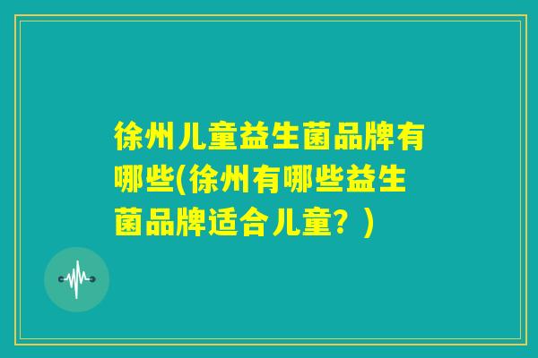 徐州儿童益生菌品牌有哪些(徐州有哪些益生菌品牌适合儿童？)