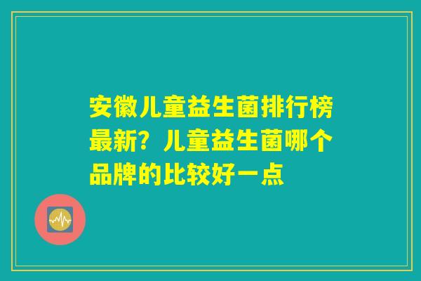 安徽儿童益生菌排行榜最新？儿童益生菌哪个品牌的比较好一点