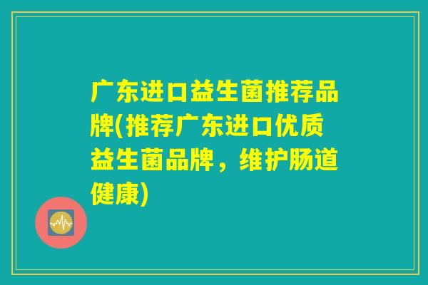 广东进口益生菌推荐品牌(推荐广东进口优质益生菌品牌,维护肠道健康) 广东进口益生菌推荐品牌(推荐广东进口优质益生菌品牌,维护肠道健康)