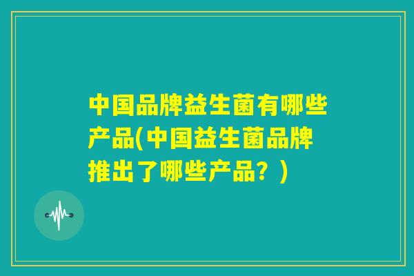 中国品牌益生菌有哪些产品(中国益生菌品牌推出了哪些产品?) 中国品牌益生菌有哪些产品(中国益生菌品牌推出了哪些产品?)