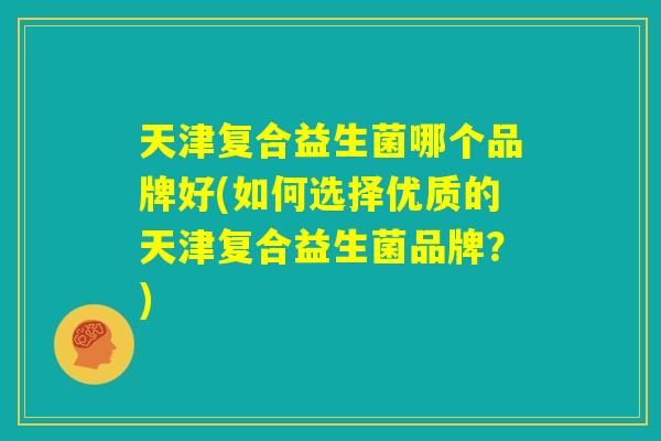 天津复合益生菌哪个品牌好(如何选择优质的天津复合益生菌品牌?) 天津复合益生菌哪个品牌好(如何选择优质的天津复合益生菌品牌?)
