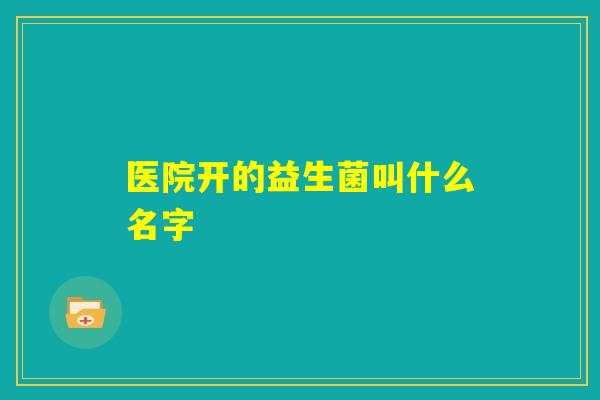 医院开的益生菌叫什么名字 医院开的益生菌叫什么名字