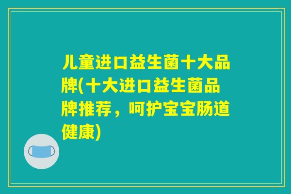 儿童进口益生菌十大品牌(十大进口益生菌品牌推荐,呵护宝宝肠道健康) 儿童进口益生菌十大品牌(十大进口益生菌品牌推荐,呵护宝宝肠道健康)