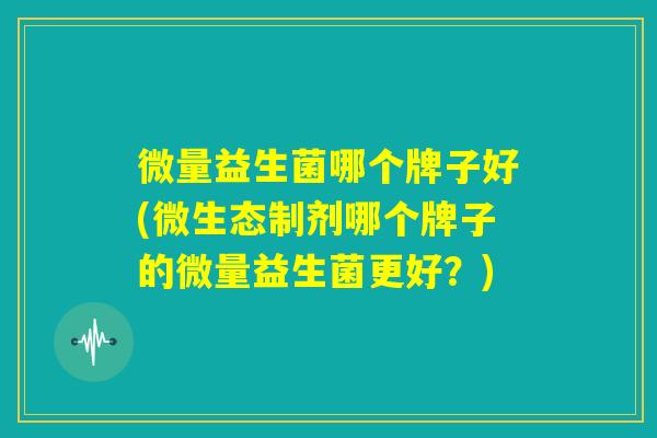 微量益生菌哪个牌子好(微生态制剂哪个牌子的微量益生菌更好?) 微量益生菌哪个牌子好(微生态制剂哪个牌子的微量益生菌更好?)