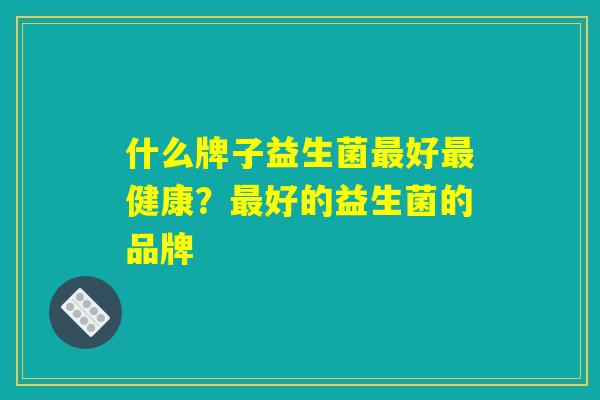 什么牌子益生菌最好最健康?最好的益生菌的品牌 什么牌子益生菌最好最健康?最好的益生菌的品牌
