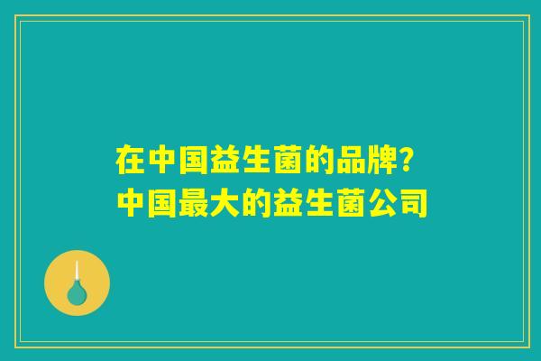 在中国益生菌的品牌?中国最大的益生菌公司 在中国益生菌的品牌?中国最大的益生菌公司