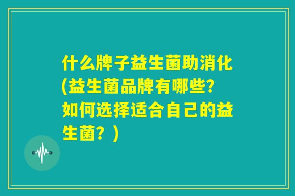 什么牌子益生菌助消化(益生菌品牌有哪些？如何选择适合自己的益生菌？)