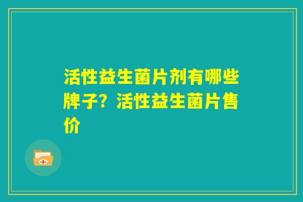 活性益生菌片剂有哪些牌子？活性益生菌片售价