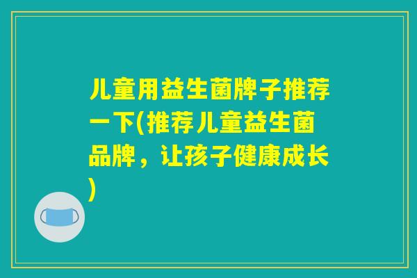 儿童用益生菌牌子推荐一下(推荐儿童益生菌品牌，让孩子健康成长)