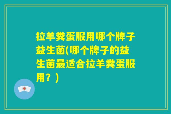 拉羊粪蛋服用哪个牌子益生菌(哪个牌子的益生菌最适合拉羊粪蛋服用？)