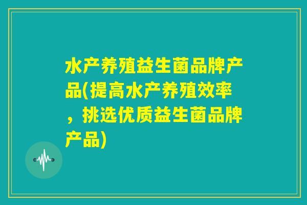 水产养殖益生菌品牌产品(提高水产养殖效率，挑选优质益生菌品牌产品)