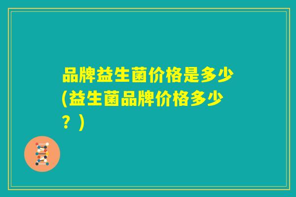 品牌益生菌价格是多少(益生菌品牌价格多少？)