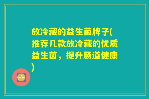 放冷藏的益生菌牌子(推荐几款放冷藏的优质益生菌，提升肠道健康)