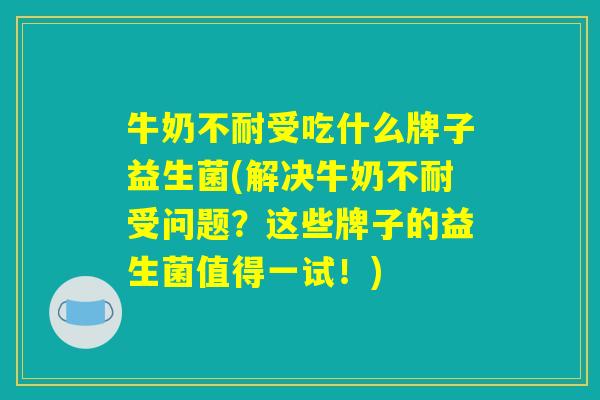牛奶不耐受吃什么牌子益生菌(解决牛奶不耐受问题？这些牌子的益生菌值得一试！)