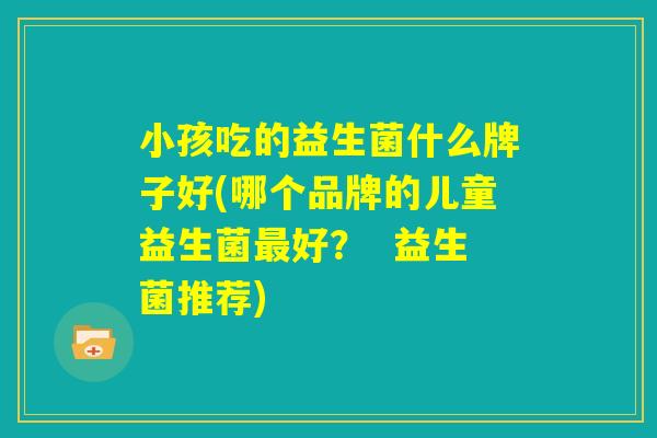 小孩吃的益生菌什么牌子好(哪个品牌的儿童益生菌最好？  益生菌推荐)