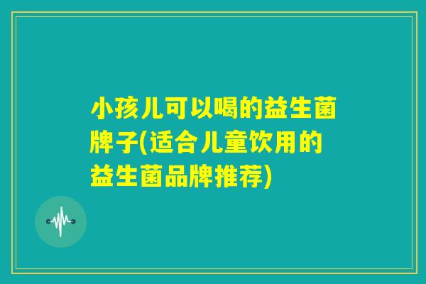 小孩儿可以喝的益生菌牌子(适合儿童饮用的益生菌品牌推荐)