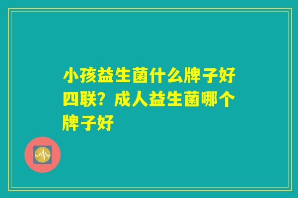 小孩益生菌什么牌子好四联?成人益生菌哪个牌子好 小孩益生菌什么牌子好四联?成人益生菌哪个牌子好