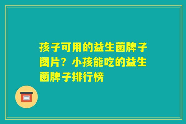 孩子可用的益生菌牌子图片？小孩能吃的益生菌牌子排行榜
