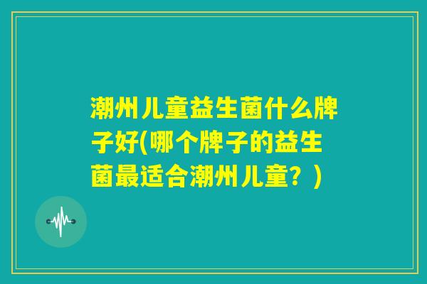 潮州儿童益生菌什么牌子好(哪个牌子的益生菌最适合潮州儿童？)