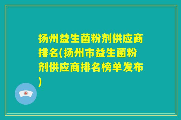 扬州益生菌粉剂供应商排名(扬州市益生菌粉剂供应商排名榜单发布)