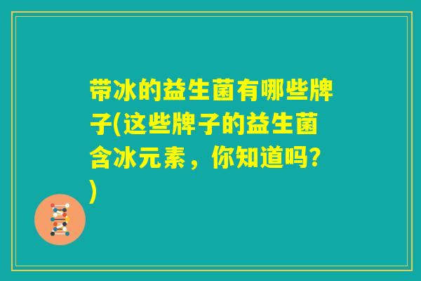带冰的益生菌有哪些牌子(这些牌子的益生菌含冰元素，你知道吗？)