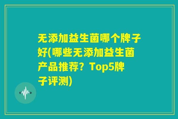 无添加益生菌哪个牌子好(哪些无添加益生菌产品推荐？Top5牌子评测)