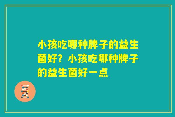 小孩吃哪种牌子的益生菌好?小孩吃哪种牌子的益生菌好一点 小孩吃哪种牌子的益生菌好?小孩吃哪种牌子的益生菌好一点