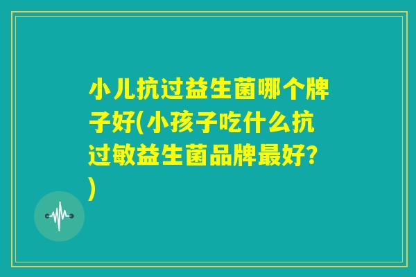 小儿抗过益生菌哪个牌子好(小孩子吃什么抗过敏益生菌品牌最好？)