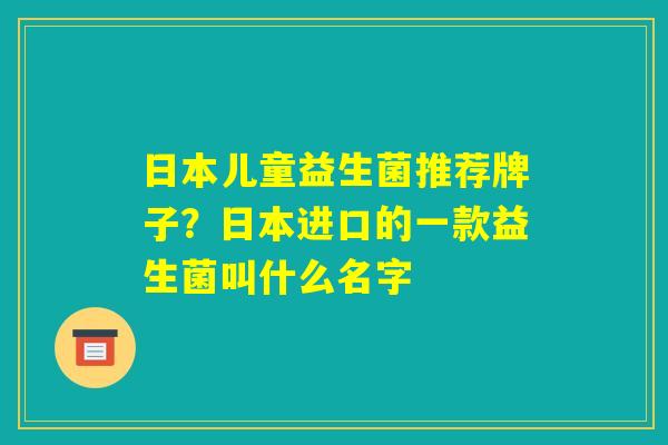 日本儿童益生菌推荐牌子？日本进口的一款益生菌叫什么名字