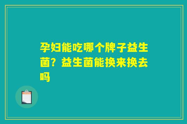 孕妇能吃哪个牌子益生菌?益生菌能换来换去吗 孕妇能吃哪个牌子益生菌?益生菌能换来换去吗