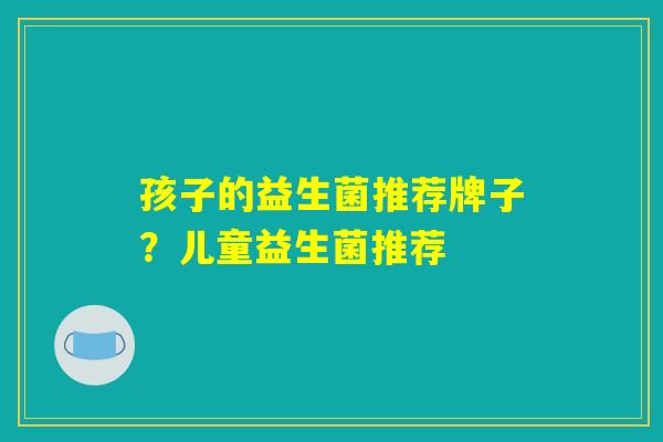 孩子的益生菌推荐牌子?儿童益生菌推荐 孩子的益生菌推荐牌子?儿童益生菌推荐