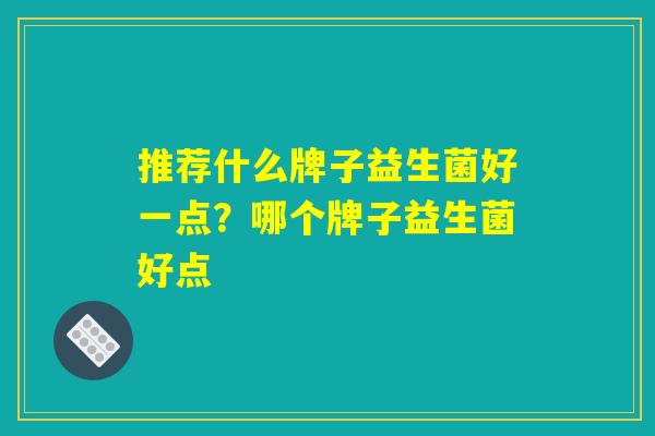 推荐什么牌子益生菌好一点?哪个牌子益生菌好点 推荐什么牌子益生菌好一点?哪个牌子益生菌好点