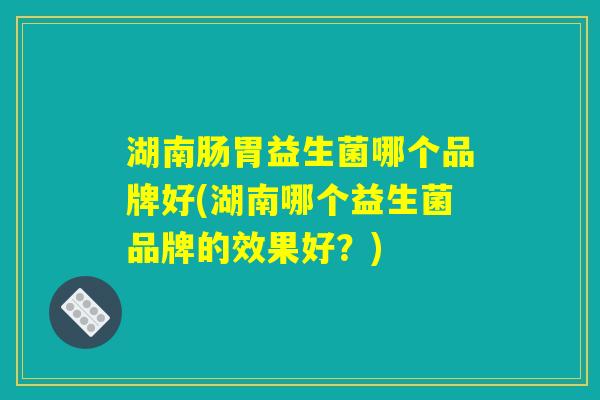 湖南肠胃益生菌哪个品牌好(湖南哪个益生菌品牌的效果好?) 湖南肠胃益生菌哪个品牌好(湖南哪个益生菌品牌的效果好?)