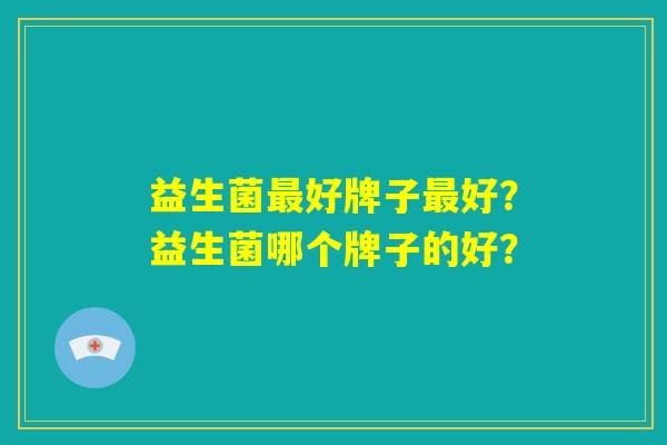 益生菌最好牌子最好？益生菌哪个牌子的好？