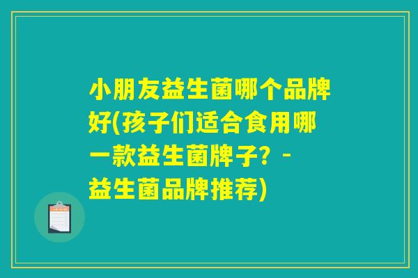 小朋友益生菌哪个品牌好(孩子们适合食用哪一款益生菌牌子？- 益生菌品牌推荐)