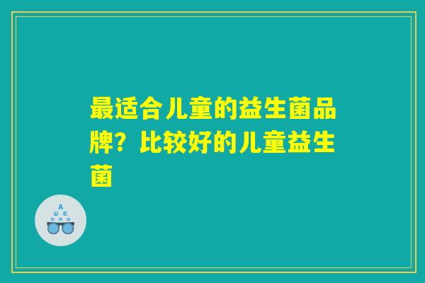最适合儿童的益生菌品牌？比较好的儿童益生菌