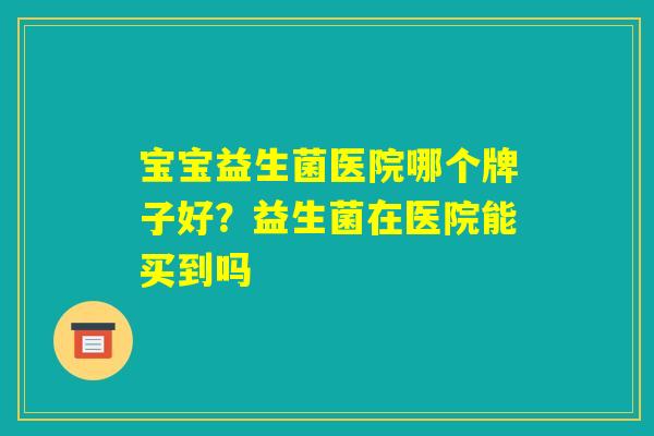 宝宝益生菌医院哪个牌子好？益生菌在医院能买到吗
