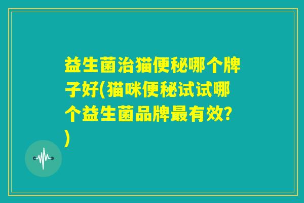 益生菌治猫便秘哪个牌子好(猫咪便秘试试哪个益生菌品牌最有效？)