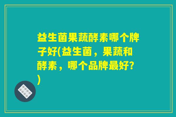 益生菌果蔬酵素哪个牌子好(益生菌，果蔬和酵素，哪个品牌最好？)