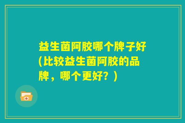 益生菌阿胶哪个牌子好(比较益生菌阿胶的品牌，哪个更好？)
