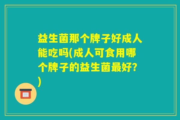 益生菌那个牌子好成人能吃吗(成人可食用哪个牌子的益生菌最好?) 益生菌那个牌子好成人能吃吗(成人可食用哪个牌子的益生菌最好?)