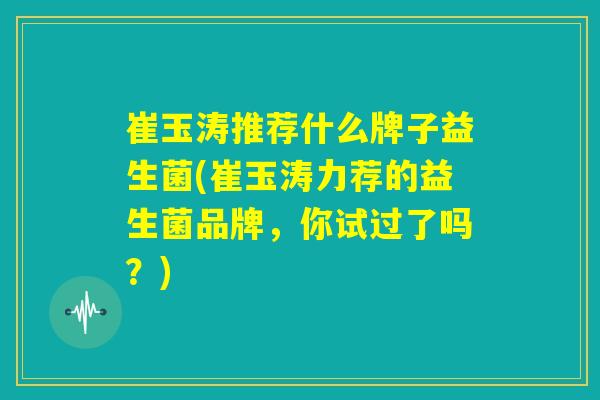 崔玉涛推荐什么牌子益生菌(崔玉涛力荐的益生菌品牌，你试过了吗？)