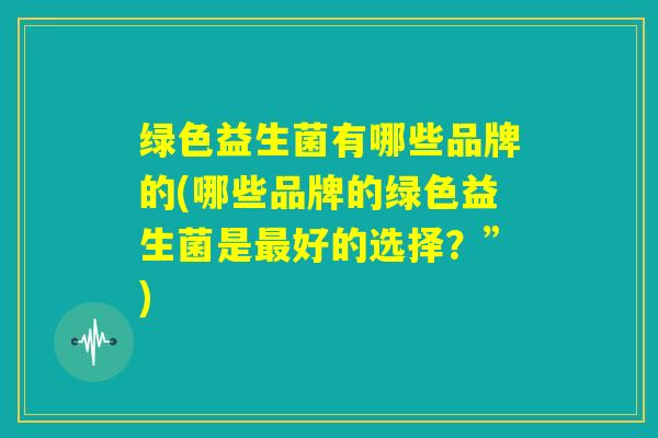 绿色益生菌有哪些品牌的(哪些品牌的绿色益生菌是最好的选择？”)