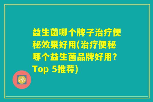 益生菌哪个牌子治疗便秘效果好用(治疗便秘哪个益生菌品牌好用？Top 5推荐)