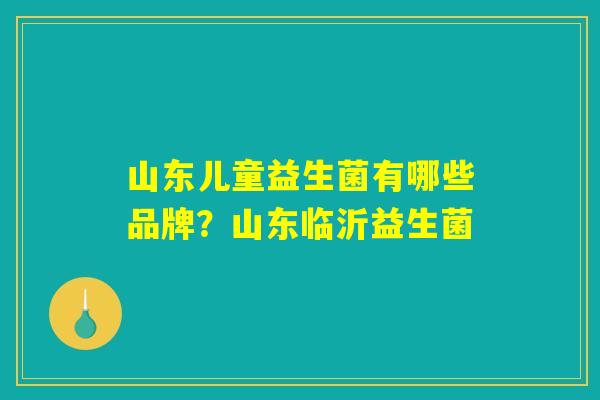 山东儿童益生菌有哪些品牌？山东临沂益生菌