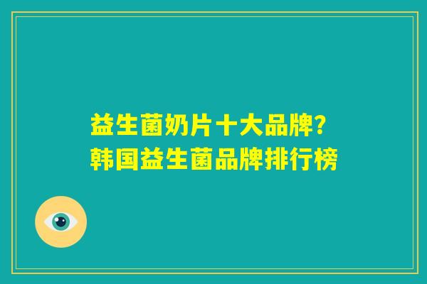 益生菌奶片十大品牌？韩国益生菌品牌排行榜