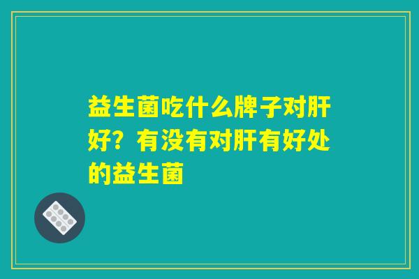 益生菌吃什么牌子对肝好?有没有对肝有好处的益生菌 益生菌吃什么牌子对肝好?有没有对肝有好处的益生菌