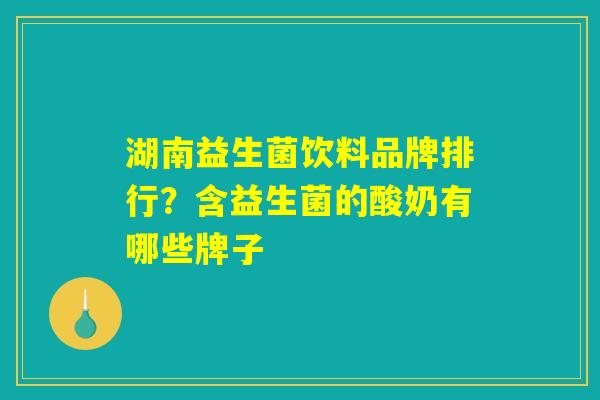 湖南益生菌饮料品牌排行?含益生菌的酸奶有哪些牌子 湖南益生菌饮料品牌排行?含益生菌的酸奶有哪些牌子