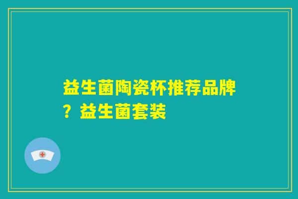 益生菌陶瓷杯推荐品牌?益生菌套装 益生菌陶瓷杯推荐品牌?益生菌套装