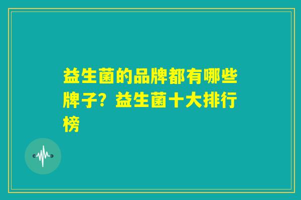 益生菌的品牌都有哪些牌子?益生菌十大排行榜 益生菌的品牌都有哪些牌子?益生菌十大排行榜